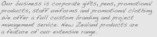 Our business is corporate gifts, pens, promotional products, staff uniforms and promotional clothing. We offer a full custom branding and project management service. New Zealand products are a feature of our extensive range.